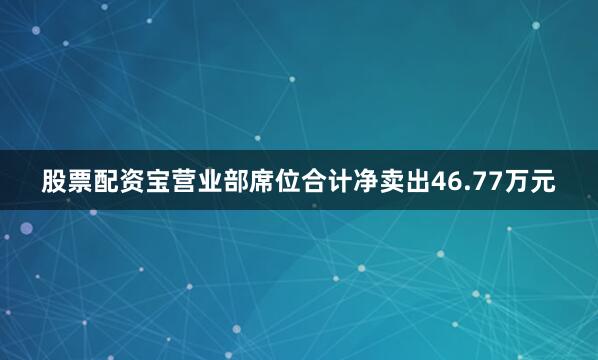 股票配资宝营业部席位合计净卖出46.77万元