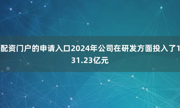 配资门户的申请入口2024年公司在研发方面投入了131.23亿元