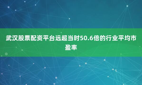 武汉股票配资平台远超当时50.6倍的行业平均市盈率