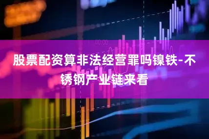 股票配资算非法经营罪吗镍铁-不锈钢产业链来看