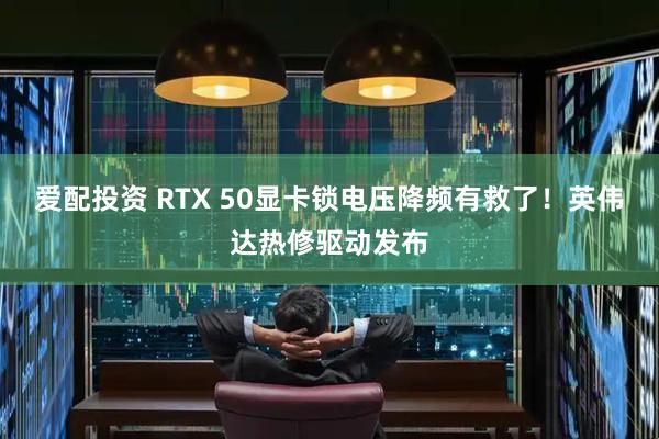 爱配投资 RTX 50显卡锁电压降频有救了!英伟达热修驱动发布