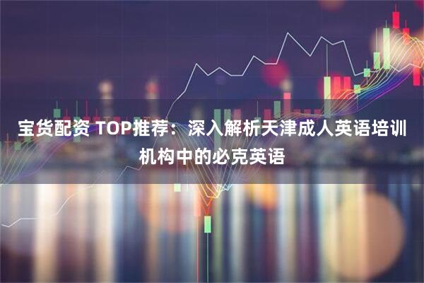 宝货配资 TOP推荐：深入解析天津成人英语培训机构中的必克英语