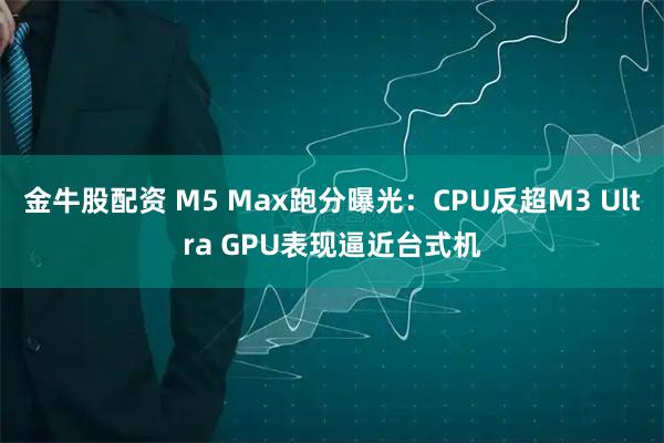 金牛股配资 M5 Max跑分曝光：CPU反超M3 Ultra GPU表现逼近台式机