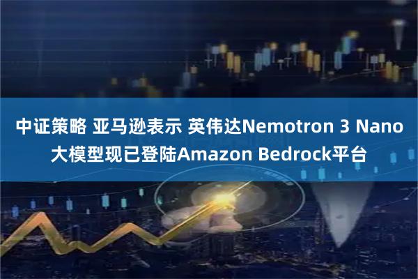 中证策略 亚马逊表示 英伟达Nemotron 3 Nano大模型现已登陆Amazon Bedrock平台