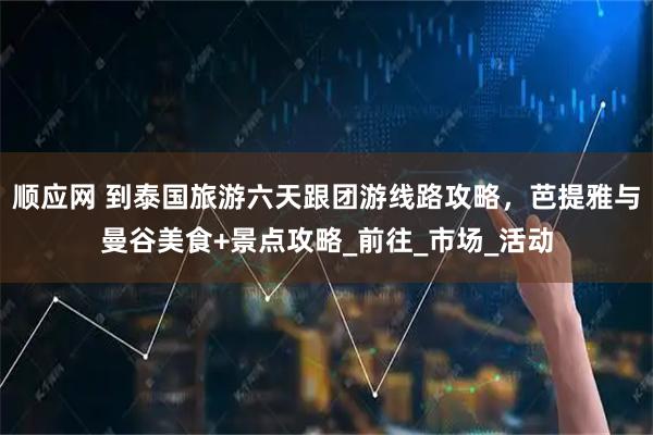 顺应网 到泰国旅游六天跟团游线路攻略，芭提雅与曼谷美食+景点攻略_前往_市场_活动