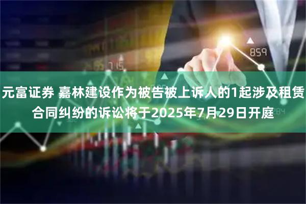 元富证券 嘉林建设作为被告被上诉人的1起涉及租赁合同纠纷的诉讼将于2025年7月29日开庭