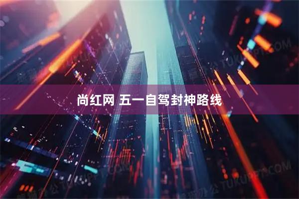 尚红网 五一自驾封神路线