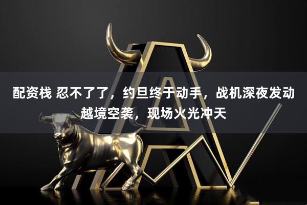 配资栈 忍不了了，约旦终于动手，战机深夜发动越境空袭，现场火光冲天