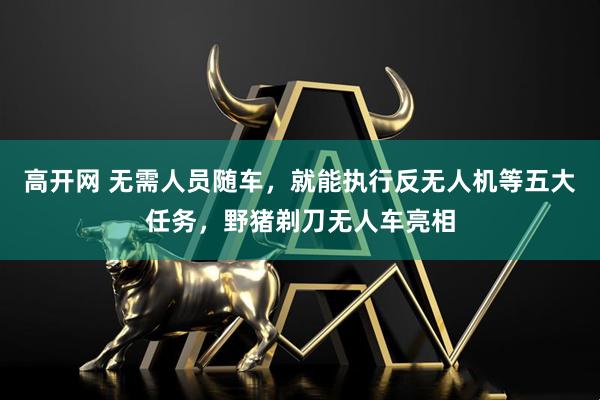 高开网 无需人员随车，就能执行反无人机等五大任务，野猪剃刀无人车亮相
