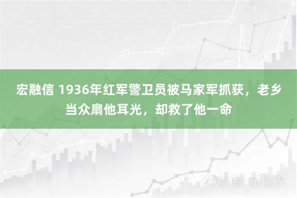 宏融信 1936年红军警卫员被马家军抓获，老乡当众扇他耳光，却救了他一命