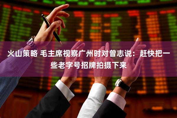 火山策略 毛主席视察广州时对曾志说：赶快把一些老字号招牌拍摄下来