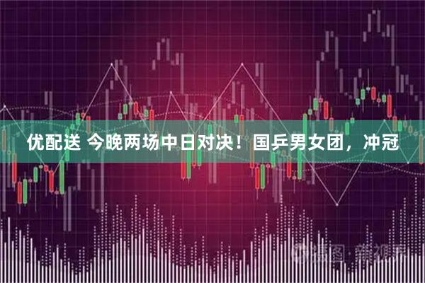 优配送 今晚两场中日对决！国乒男女团，冲冠