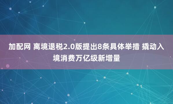 加配网 离境退税2.0版提出8条具体举措 撬动入境消费万亿级新增量