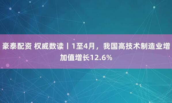 豪泰配资 权威数读丨1至4月，我国高技术制造业增加值增长12.6%