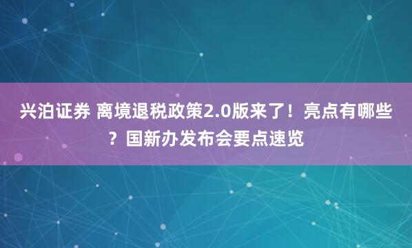 兴泊证券 离境退税政策2.0版来了！亮点有哪些？国新办发布会要点速览