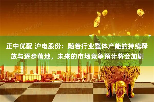 正中优配 沪电股份：随着行业整体产能的持续释放与逐步落地，未来的市场竞争预计将会加剧