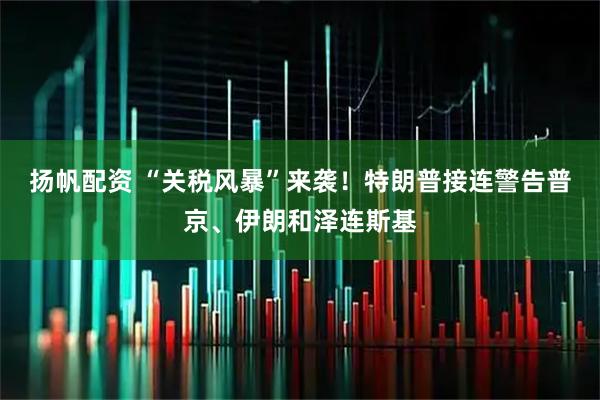 扬帆配资 “关税风暴”来袭！特朗普接连警告普京、伊朗和泽连斯基