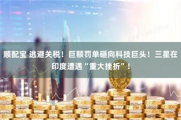 顺配宝 逃避关税！巨额罚单砸向科技巨头！三星在印度遭遇“重大挫折”！