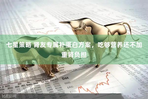 七星策略 肾友专属补蛋白方案，吃够营养还不加重肾负担