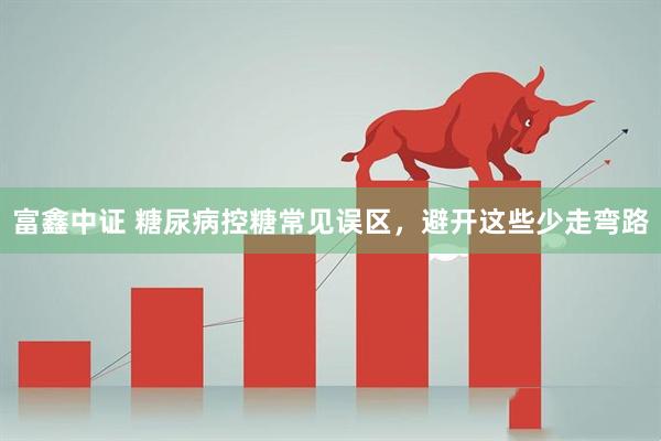 富鑫中证 糖尿病控糖常见误区，避开这些少走弯路