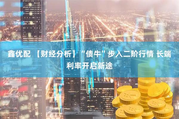 鑫优配 【财经分析】“债牛”步入二阶行情 长端利率开启新途