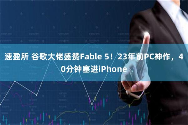 速盈所 谷歌大佬盛赞Fable 5！23年前PC神作，40分钟塞进iPhone