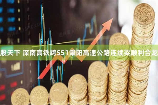 股天下 深南高铁跨S51肇阳高速公路连续梁顺利合龙