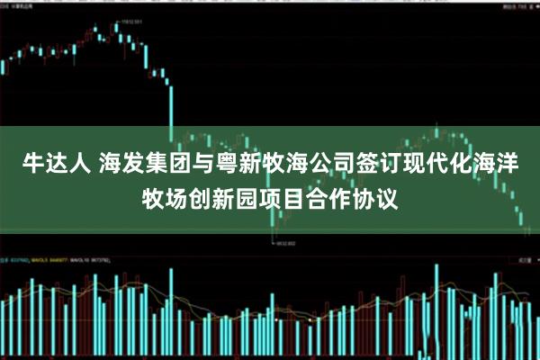 牛达人 海发集团与粤新牧海公司签订现代化海洋牧场创新园项目合作协议