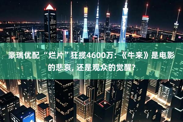 豪瑞优配 “烂片”狂揽4600万: 《牛来》是电影的悲哀, 还是观众的觉醒?