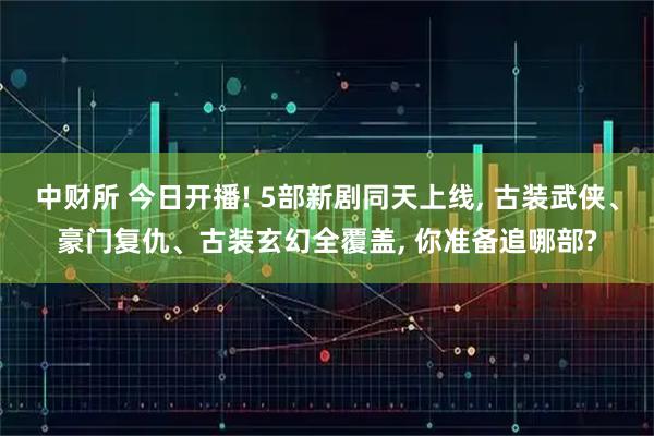 中财所 今日开播! 5部新剧同天上线, 古装武侠、豪门复仇、古装玄幻全覆盖, 你准备追哪部?