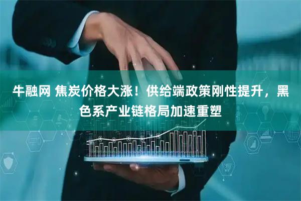 牛融网 焦炭价格大涨！供给端政策刚性提升，黑色系产业链格局加速重塑
