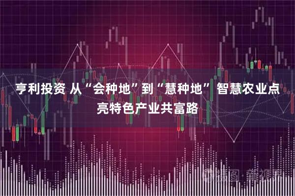 亨利投资 从“会种地”到“慧种地” 智慧农业点亮特色产业共富路