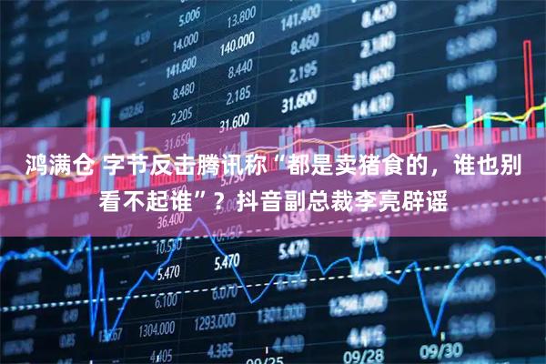 鸿满仓 字节反击腾讯称“都是卖猪食的，谁也别看不起谁”？抖音副总裁李亮辟谣